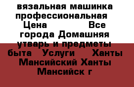 вязальная машинка профессиональная › Цена ­ 15 000 - Все города Домашняя утварь и предметы быта » Услуги   . Ханты-Мансийский,Ханты-Мансийск г.